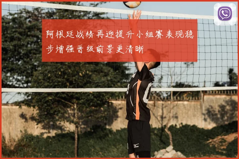 阿根廷战绩再迎提升小组赛表现稳步增强晋级前景更清晰