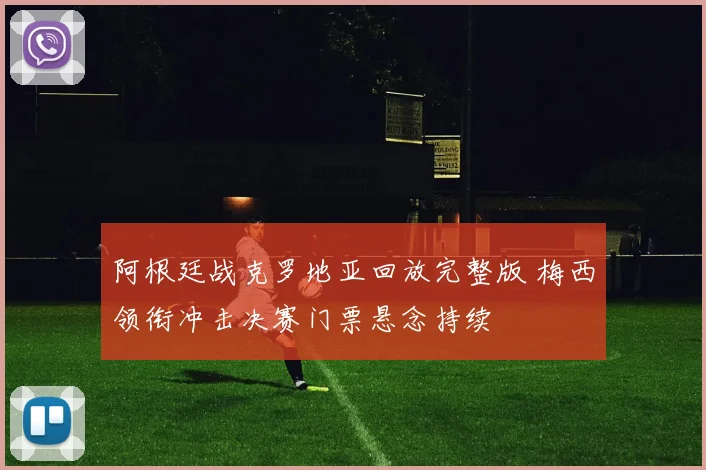 阿根廷战克罗地亚回放完整版 梅西领衔冲击决赛门票悬念持续