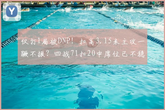 仅打1局被DNP！扣高3.15米主攻一蹶不振？四战71扣20中席位已不稳