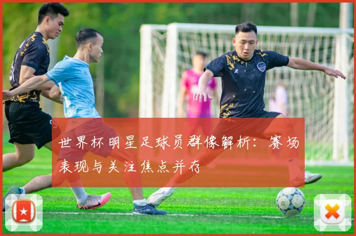世界杯明星足球员群像解析：赛场表现与关注焦点并存