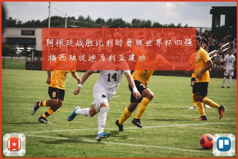 阿根廷战胜比利时晋级世界杯四强 梅西助攻迪马利亚建功