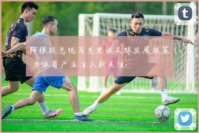 阿根廷总统马克里谈足球发展政策 为体育产业注入新关注