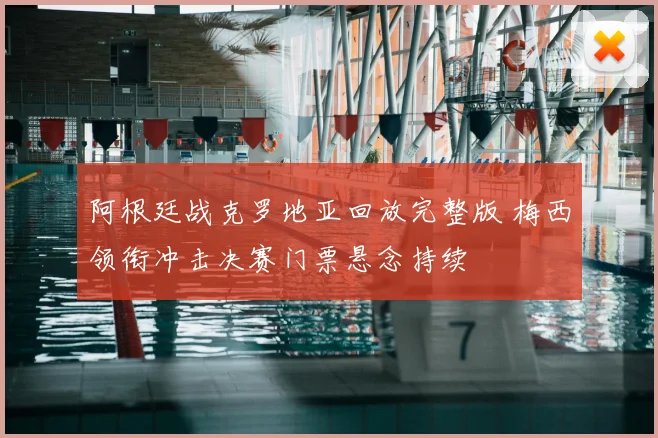 阿根廷战克罗地亚回放完整版 梅西领衔冲击决赛门票悬念持续