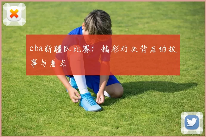 cba新疆队比赛:精彩对决背后的故事与看点