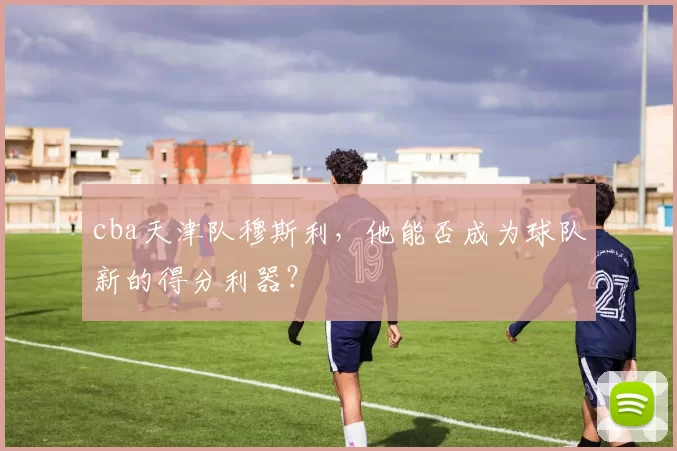 cba天津队穆斯利，他能否成为球队新的得分利器？