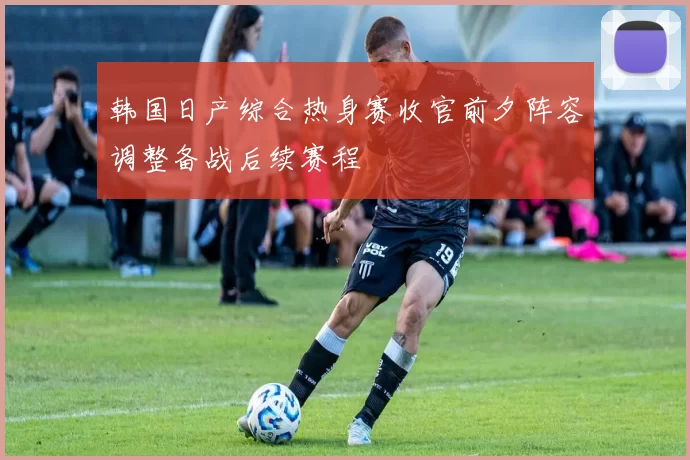 韩国日产综合热身赛收官前夕阵容调整备战后续赛程