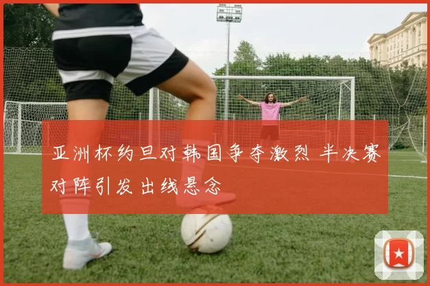 亚洲杯约旦对韩国争夺激烈 半决赛对阵引发出线悬念