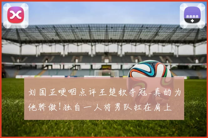 刘国正哽咽点评王楚钦夺冠_真的为他骄傲!独自一人将男队扛在肩上