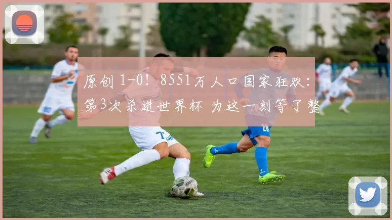 原创 1-0！8551万人口国家狂欢：第3次杀进世界杯 为这一刻等了整整24年