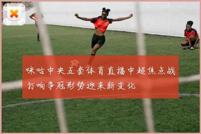 咪咕中央五套体育直播中超焦点战打响争冠形势迎来新变化