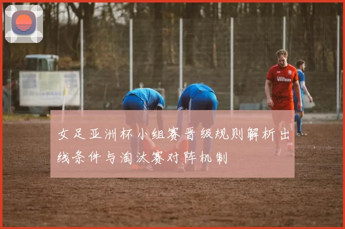 女足亚洲杯小组赛晋级规则解析出线条件与淘汰赛对阵机制