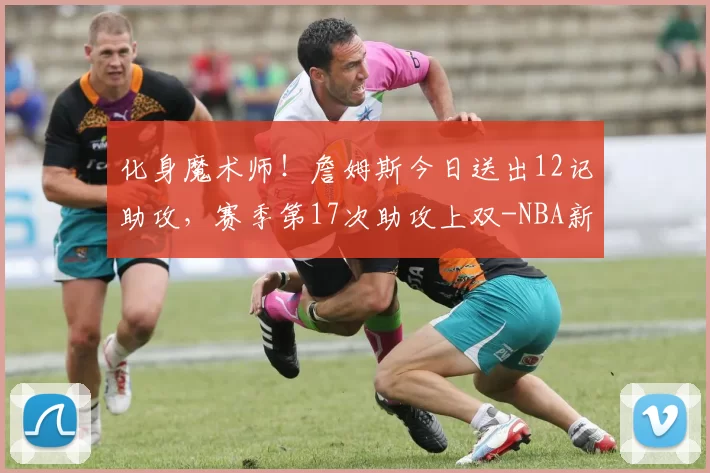 化身魔术师!詹姆斯今日送出12记助攻,赛季第17次助攻上双-NBA新闻