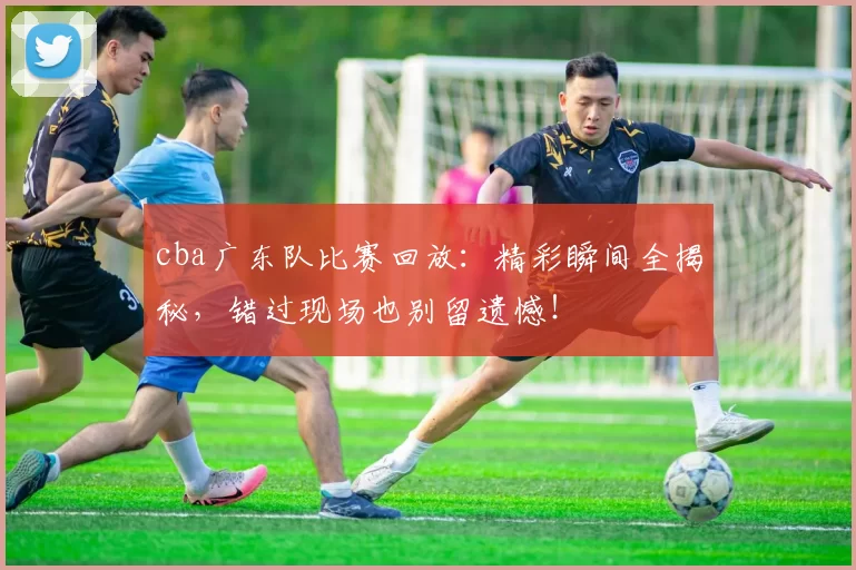 cba广东队比赛回放：精彩瞬间全揭秘，错过现场也别留遗憾！