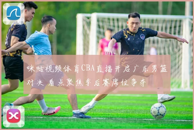 咪咕视频体育CBA直播开启广东男篮对决 看点聚焦季后赛席位争夺